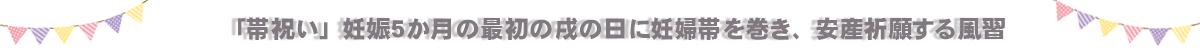 「帯祝い」妊娠５か月目の最初の戌の日に妊婦帯を巻き、安産を祈願する風習