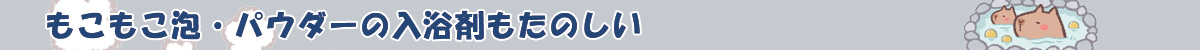 もこもこ泡・パウダーの入浴剤もたのしい