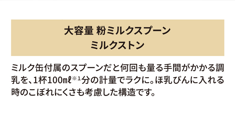 大容量 粉ミルクスプーン「ミルクストン」 ミルク缶付属のスプーンだと何回も量る手間がかかる調乳を、1杯100ml※1 分の計量でラクに。ほ乳びんに入れる時のこぼれにくさも考慮した構造です。