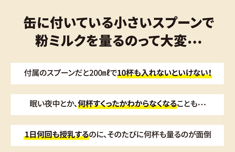 缶に付いている小さいスプーンで粉ミルクを量るのって大変…。付属のスプーンだと200mlで10杯も入れないといけない！眠い夜中とか、何杯すくったかわからなくなることも…。1日何回も授乳するのに、そのたびに何杯も量るのが面倒。
