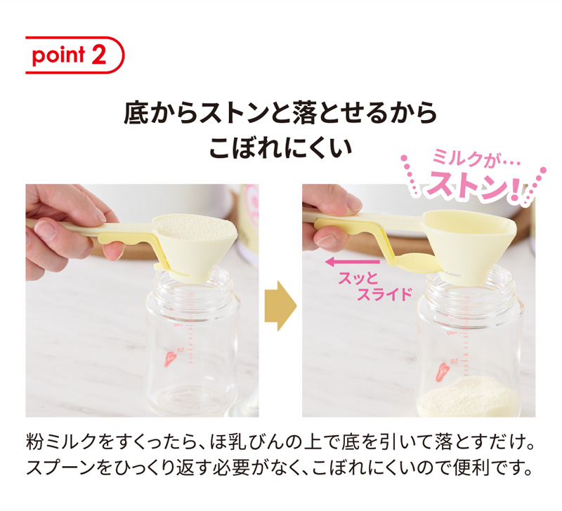 point2 底からストンと落とせるからこぼれにくい。粉ミルクをすくったら、ほ乳びんの上で底を引いて落とすだけ。スプーンをひっくり返す必要がなく、こぼれにくいので便利です。