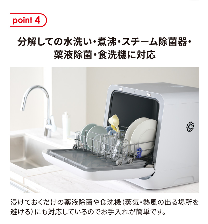 point4 分解しての水洗い・煮沸・スチーム除菌器・薬液除菌・食洗機に対応。浸けておくだけの薬液除菌や食洗機（蒸気・熱風の出る場所を避ける）にも対応しているのでお手入れが簡単です。