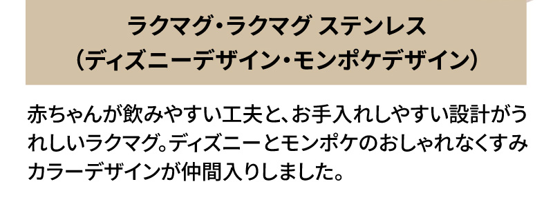 ラ クマグ・ラクマグ ステンレス（ディズニーデザイン・モンポケデザイン）赤ちゃんが飲みやすい工夫と、お手入れしやすい設計がうれしいラクマグ。ディズニーとモンポケのおしゃれなくすみカラーデザインが仲間入りしました。