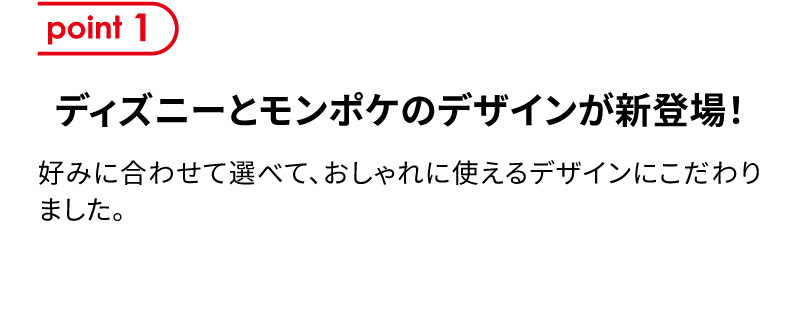point1 ディズニーとモンポケのデザインが新登場！ 好みに合わせて選べて、おしゃれに使えるデザインにこだわりました。