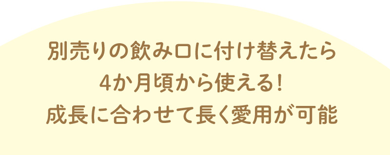 別売りの飲み口に付け替えたら4か月頃から使える！成長に合わせて長く愛用が可能