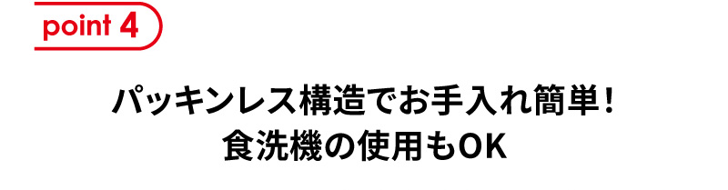 point4 パッキンレス構造でお手入れ簡単！食洗機の使用もOK