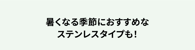 暑くなる季節におすすめなステンレスタイプも！