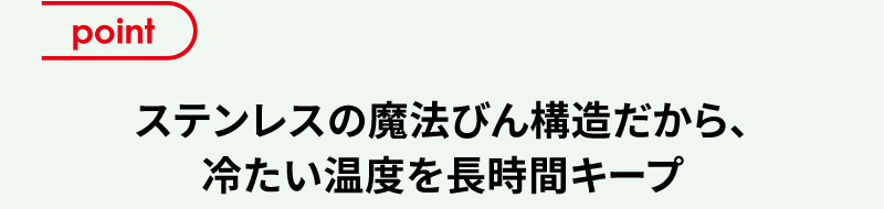 point ステンレスの魔法びん構造だから、冷たい温度を長時間キープ