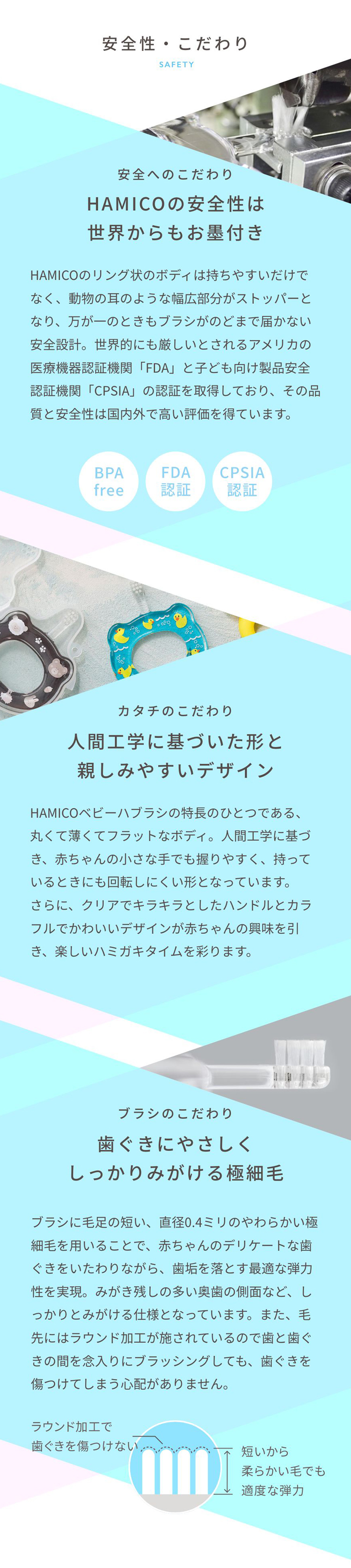 「～安全性へのこだわり～ HAMICO ハミコ の安全性は世界からもお墨付き」HAMICOのリング状のボディは持ちやすいだけでなく、動物の耳のような幅広部分がストッパーとなり万が一のときもブラシがのどまで届かない安全設計。「～カタチのこだわり～ 人間工学に基づいた形と親しみやすいデザイン」丸くて薄くてフラットなボディは人間工学に基づき、赤ちゃんの小さな手でも握りやすく、持っているときにも回転しにくい形となっています。 「～ブラシのこだわり～ 歯ぐきにやさしく、しっかりみがける極細毛」ブラシに毛足の短い、直径0.4ミリのやわらかい極細毛を用いることで、赤ちゃんのデリケートな歯ぐきをいたわりながら、歯垢を落とす最適な弾力性を実現。毛先にはラウンド加工が施されているので、歯と歯ぐきの間を念入りにブラッシングしても歯ぐきを傷つけてしまう心配がありません。