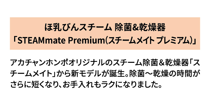 ほ乳びんスチーム 除菌&乾燥器「STEAMmate Premium（スチームメイト プレミアム）」アカチャンホンポオリジナルのスチーム除菌＆乾燥器「スチームメイト」から新モデルが誕生。除菌～乾燥の時間がさらに短くなり、お手入れもラクになりました。