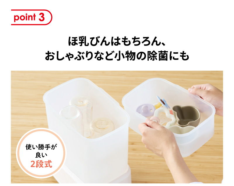 point3 ほ乳びんはもちろん、おしゃぶりなど小物の除菌にも 使い勝手が良い２段式