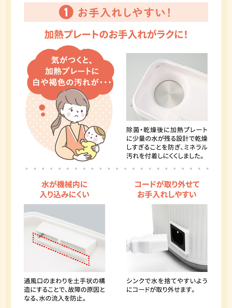 1.お手入れしやすい！加熱プレートのお手入れがラクに！ 気がつくと、加熱プレートに白や褐色のミネラル汚れを付着しにくくしました。 水が機械内に入り込みにくい コードが取り外せてお手入れしやすい