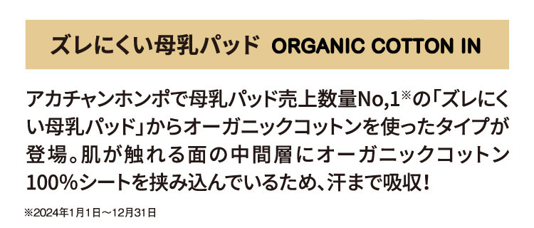 ズレにくい母乳パッド OGANIC COTTON IN アカチャンホンポで母乳パッド売上数量No,1※の「ズレにくい母乳パッド」からオーガニックコットンを使ったタイプが登場。肌が触れる面の中間層にオーガニックコットン100％シートを挟み込んでいるため、汗まで吸収！ ※2024年1月1日～12月31日