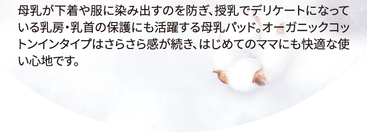 母乳が下着や服に染み出すのを防ぎ、授乳でデリケートになっている乳房・乳首の保護にも活躍する母乳パッド。オーガニックコットンインタイプはさらさら感が続き、はじめてのママにも快適な使い心地です。