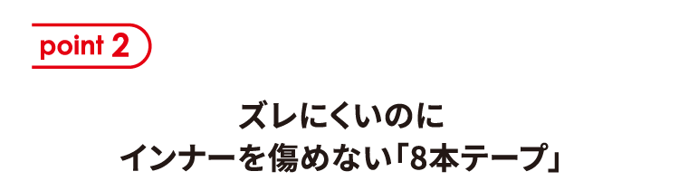 ポイント2 ズレにくいのにインナーを傷めない「8本テープ」