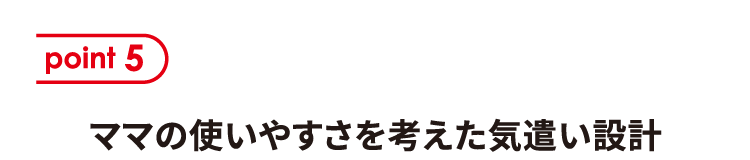 ポイント5 ママの使いやすさを考えた気遣い設計