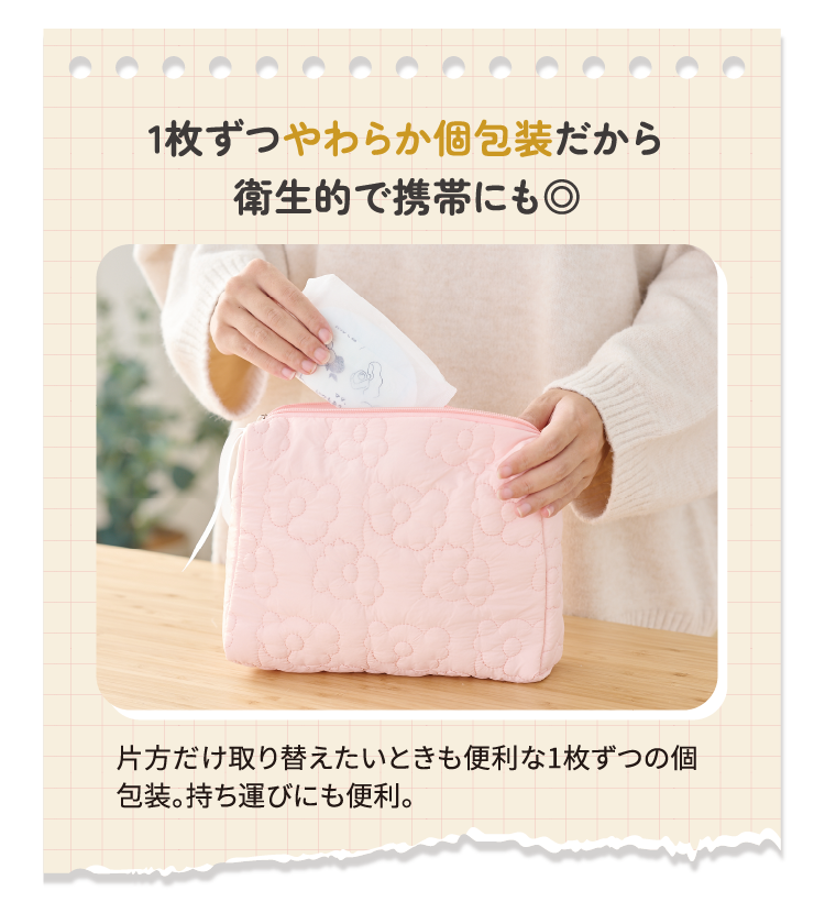 1枚ずつやわらか個包装だから衛生的で携帯にも◎ 片方だけ取り替えたいときも便利な1枚ずつの個包装。持ち運びにも便利。