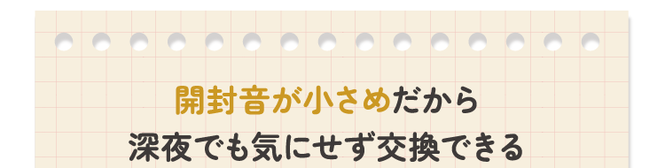 開封音が小さめだから深夜でも気にせず交換できる