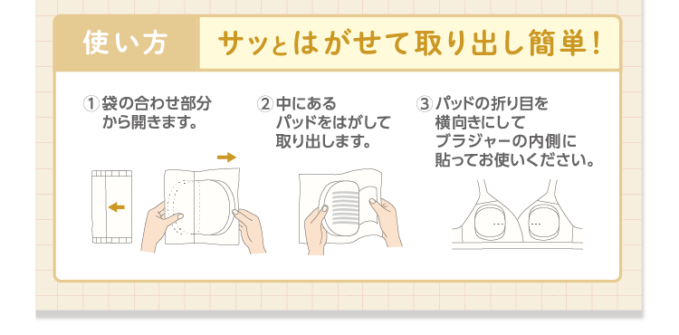 使い方：サッとはがせて取り出し簡単！ 1.袋の合わせ部分から開きます。 2.中にあるパッドをはがして取り出します。 3.パッドの折り目を横向きにしてブラジャーの内側に貼ってお使いください。