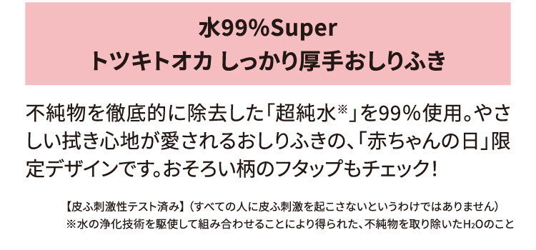 水99%Super トツキトオカ しっかり厚手おしりふき 不純物を徹底的に除去した「超純水※」を99％使用。やさしい拭き心地が愛されるおしりふきの、「赤ちゃんの日」限定デザインです。おそろい柄のフタップもチェック！ 【皮ふ刺激性テスト済み】（すべての人に皮ふ刺激を起こさないというわけではありません）※水の浄化技術を駆使して組み合わせることにより得られた、不純物を取り除いたH2Oのこと