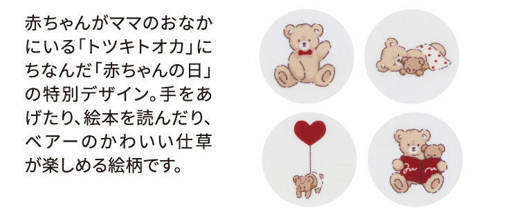 赤ちゃんがママのおなかにいる「トツキトオカ」にちなんだ「赤ちゃんの日」の特別デザイン。手をあげたり、絵本を読んだり、ベアーのかわいい仕草が楽しめる絵柄です。
