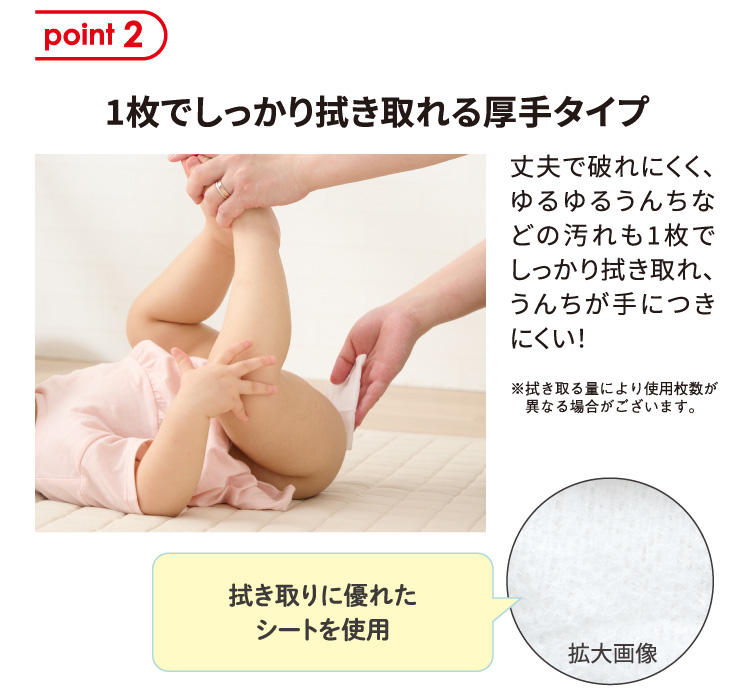 point2 1枚でしっかり拭き取れる厚手タイプ 丈夫で破れにくく、ゆるゆるうんちなどの汚れも1枚でしっかり拭き取れ、うんちが手につきにくい！ ※拭き取る量により使用枚数が異なる場合がございます。 拭き取りに優れたシートを使用 シート拡大画像