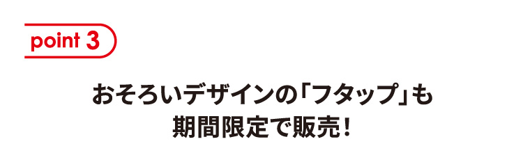 point3 おそろいデザインの「フタップ」も期間限定で販売！