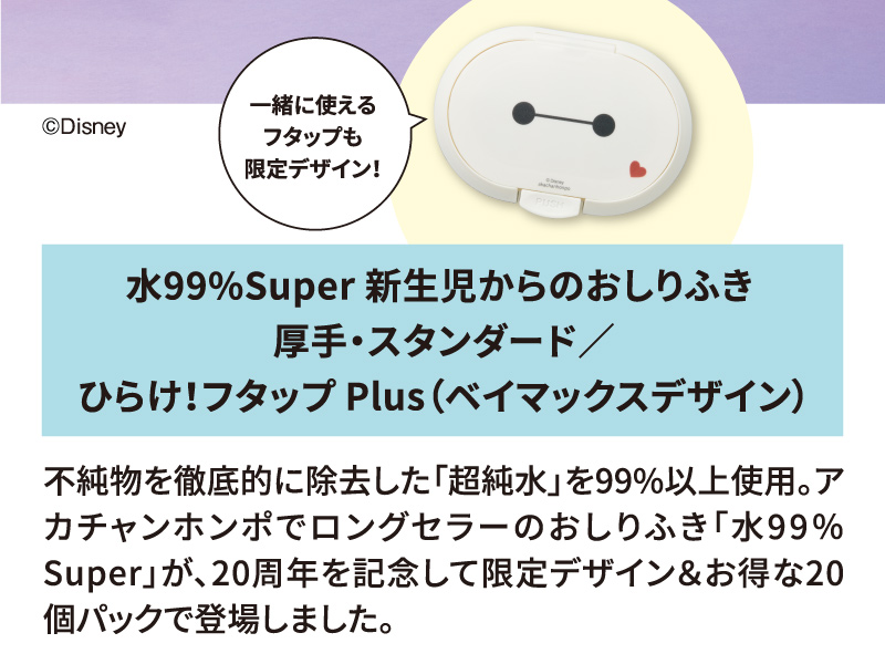 水99％Super 新生児からのおしりふき 厚手・スタンダード／ひらけ！フタップ！Plus（ベイマックスデザイン） 不純物を徹底的に除去した「超純水」を99%以上使用。アカチャンホンポでロングセラーのおしりふき「水99％Super」が、20周年を記念して限定デザイン＆お得な20個パックで登場しました。 一緒に使えるフタップも限定ベイマックスデザイン！