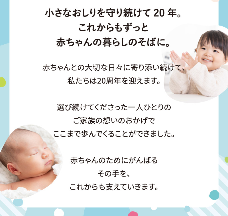 小さなおしりを守り続けて20年。これからもずっと赤ちゃんの暮らしのそばに。赤ちゃんとの大切な日々に寄り添い続けて、私たちは20周年を迎えます。選び続けてくださった一人ひとりのご家族の想いのおかげでここまで歩んでくることができました。赤ちゃんのためにがんばるその手を、これからも支えていきます。