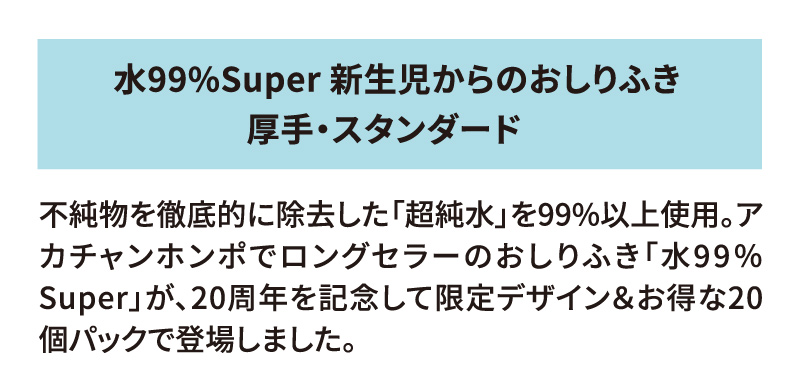 水99％Super 新生児からのおしりふき 厚手・スタンダード／ひらけ！フタップ！Plus（ベイマックスデザイン） 不純物を徹底的に除去した「超純水」を99%以上使用。アカチャンホンポでロングセラーのおしりふき「水99％Super」が、20周年を記念して限定デザイン＆お得な20個パックで登場しました。 一緒に使えるフタップも限定ベイマックスデザイン！