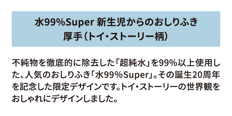 水99%Super 新生児からのおしりふき 厚手（トイ・ストーリー柄） 不純物を徹底的に除去した「超純水」を99%以上使用した、人気のおしりふき「水99％Super」。その誕生20周年を記念した限定デザインです。トイ・ストーリーの世界観をおしゃれにデザインしました。