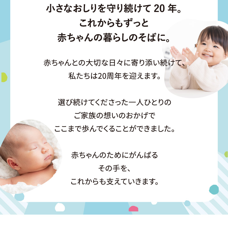 小さなおしりを守り続けて20年。これからもずっと赤ちゃんの暮らしのそばに。赤ちゃんとの大切な日々に寄り添い続けて、私たちは20周年を迎えます。選び続けてくださった一人ひとりのご家族の想いのおかげでここまで歩んでくることができました。赤ちゃんのためにがんばるその手を、これからも支えていきます。