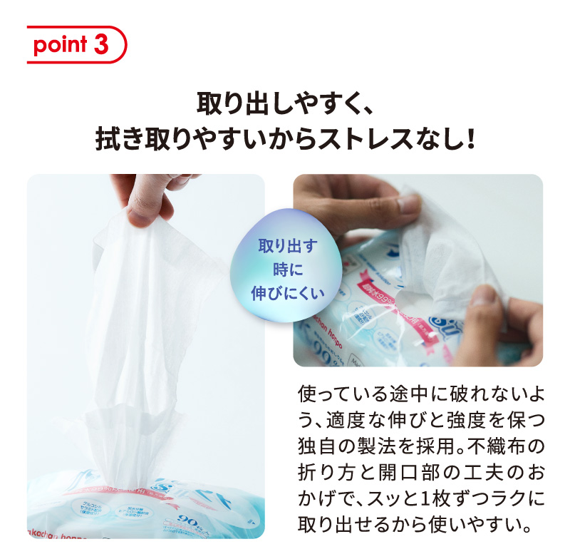 point 3 取り出しやすく、拭き取りやすいからストレスなし！ 使っている途中に破れないよう、適度な伸びと強度を保つ独自の製法を採用。不織布の折り方と開口部の工夫のおかげで、スッと1枚ずつラクに取り出せるから使いやすい。