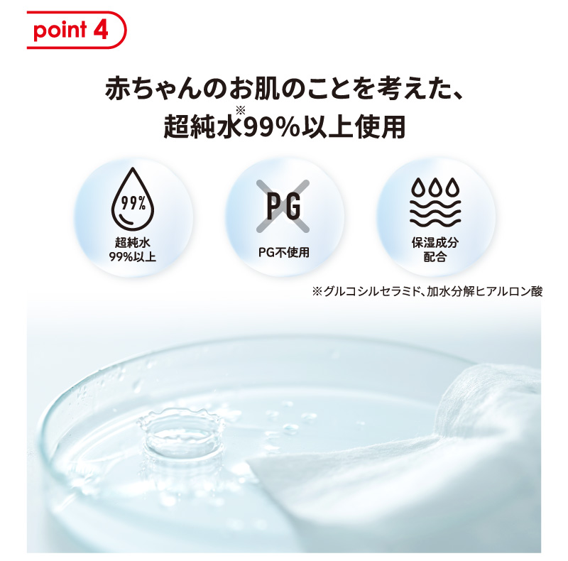 point 4 赤ちゃんのお肌のことを考えた、超純水※99％以上使用 PG不使用 保湿成分配合 ※グルコシルセラミド、加水分解ヒアルロン酸