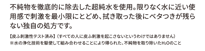 不純物を徹底的に除去した超純水を使用。限りなく水に近い使用感で刺激を最小限にとどめ、拭き取った後にベタつきが残らない独自の処方です。 【皮ふ刺激性テスト済み】 （すべての人に皮ふ刺激を起こさないというわけではありません） ※水の浄化技術を駆使して組み合わせることにより得られた、不純物を取り除いたH2Oのこと