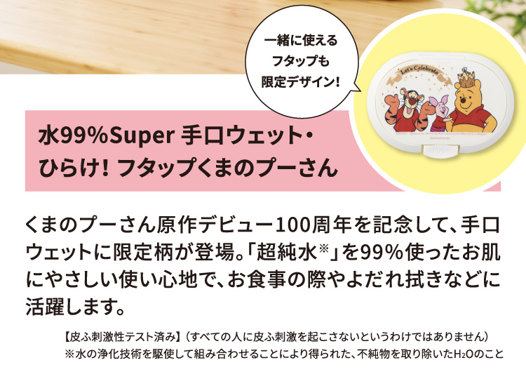 水99％Super 手口ウェット・ひらけ！ フタップくまのプーさん 一緒に使えるフタップも限定デザイン！ くまのプーさん原作デビュー100周年を記念して、手口ウェットに限定柄が登場。「超純水※」を99％使ったお肌にやさしい使い心地で、お食事の際やよだれ拭きなどに活躍します。 【皮ふ刺激性テスト済み】（すべての人に皮ふ刺激を起こさないというわけではありません） ※水の浄化技術を駆使して組み合わせることにより得られた、不純物を取り除いたH2Oのこと