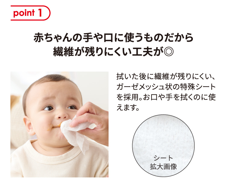 point 1 赤ちゃんの手や口に使うものだから繊維が残りにくい工夫が◎ 拭いた後に繊維が残りにくい、ガーゼメッシュ状の特殊シートを採用。お口や手を拭くのに使えます。 シート拡大画像