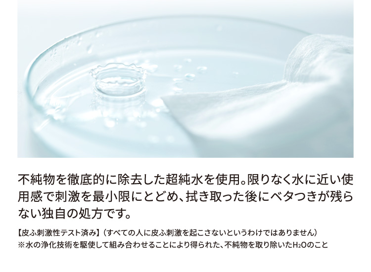 不純物を徹底的に除去した超純水を使用。限りなく水に近い使用感で刺激を最小限にとどめ、拭き取った後にベタつきが残らない独自の処方です。 【皮ふ刺激性テスト済み】（すべての人に皮ふ刺激を起こさないというわけではありません） ※水の浄化技術を駆使して組み合わせることにより得られた、不純物を取り除いたH2Oのこと