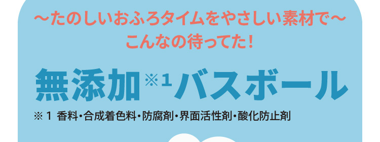 ～たのしいおふろタイムをやさしい素材で～　無添加※１バスボール（※１ 香料・合成着色料・防腐剤・界面活性剤・酸化防止剤）