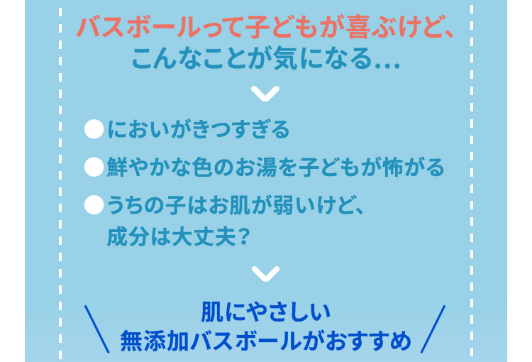 バスボールって子どもが喜ぶけど、こんなことが気になる・・・　●においがきつすぎる　●鮮やかな色のお湯を子どもが怖がる　●うちの子はお肌が弱いけど成分は大丈夫？　そんな方には肌にやさしい無添加バスボールがおすすめ！