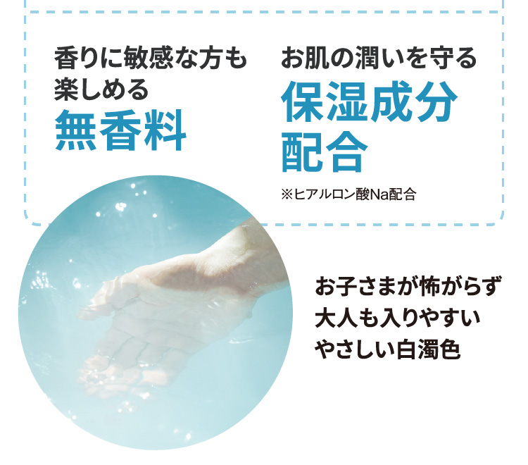香りに敏感な方も楽しめる無香料　お肌の潤いを守る保湿成分配合（※ヒアルロン酸Na配合）　お子さまが怖がらず大人も入りやすいやさしい白濁色
