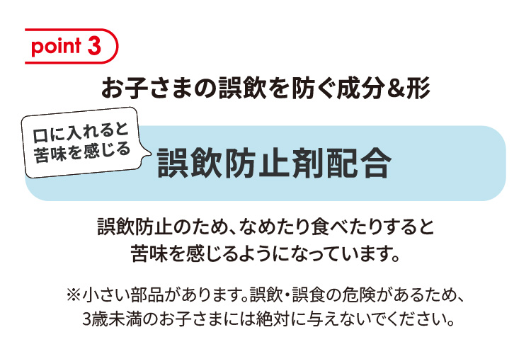 point 3：お子さまの誤飲を防ぐ成分＆形　口に入れると苦味を感じる誤飲防止剤配合　誤飲防止のため、なめたり食べたりすると苦味を感じるようになっています。　※小さい部品があります。誤飲・誤食の危険があるため、3歳未満のお子さまには絶対に与えないでください。