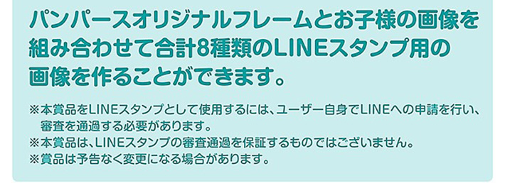 パンパースオリジナルフレームとお子様の画像を組み合わせて合計8種類のLINEスタンプ用の画像を作ることができます。※本賞品をLINEスタンプとして使用するには、ユーザー自身でLINEへの申請を行い、審査を通過する必要があります。※本賞品は、LINEスタンプの審査通過を保証するものではございません。※賞品は予告なく変更になる場合があります。