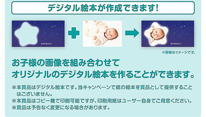 デジタル絵本が作成できます！お子様の画像を組み合わせてオリジナルのデジタル絵本を作ることができます。※本賞品はデジタル絵本です。当キャンペーンで紙の絵本を賞品として提供することはございません。※本賞品はコピー機で印刷可能ですが、印刷用紙はユーザー自身でご用意ください。※賞品は予告なく変更になる場合があります。