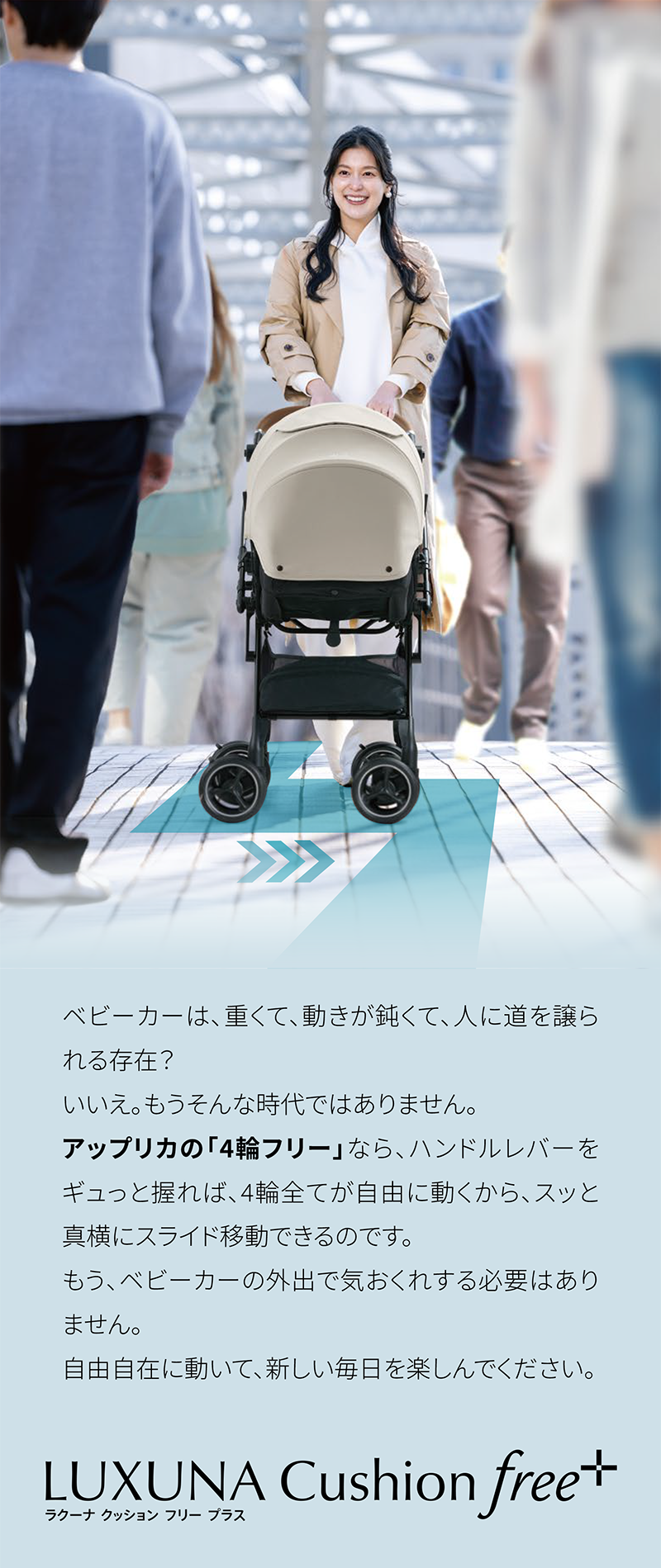 ベビーカーは、重くて、動きが鈍くて、人に道を譲られる存在？ いいえ。もうそんな時代ではありません。 アップリカの「4輪フリー」なら、ハンドルバーを ギュっと握れば、4輪全てが自由に動くから、スッと 真横にスライド移動できます。 もう、ベビーカーの外出で気をつかれる必要はあり ません。 自由自在に動いて、新しい毎日を楽しんでください。