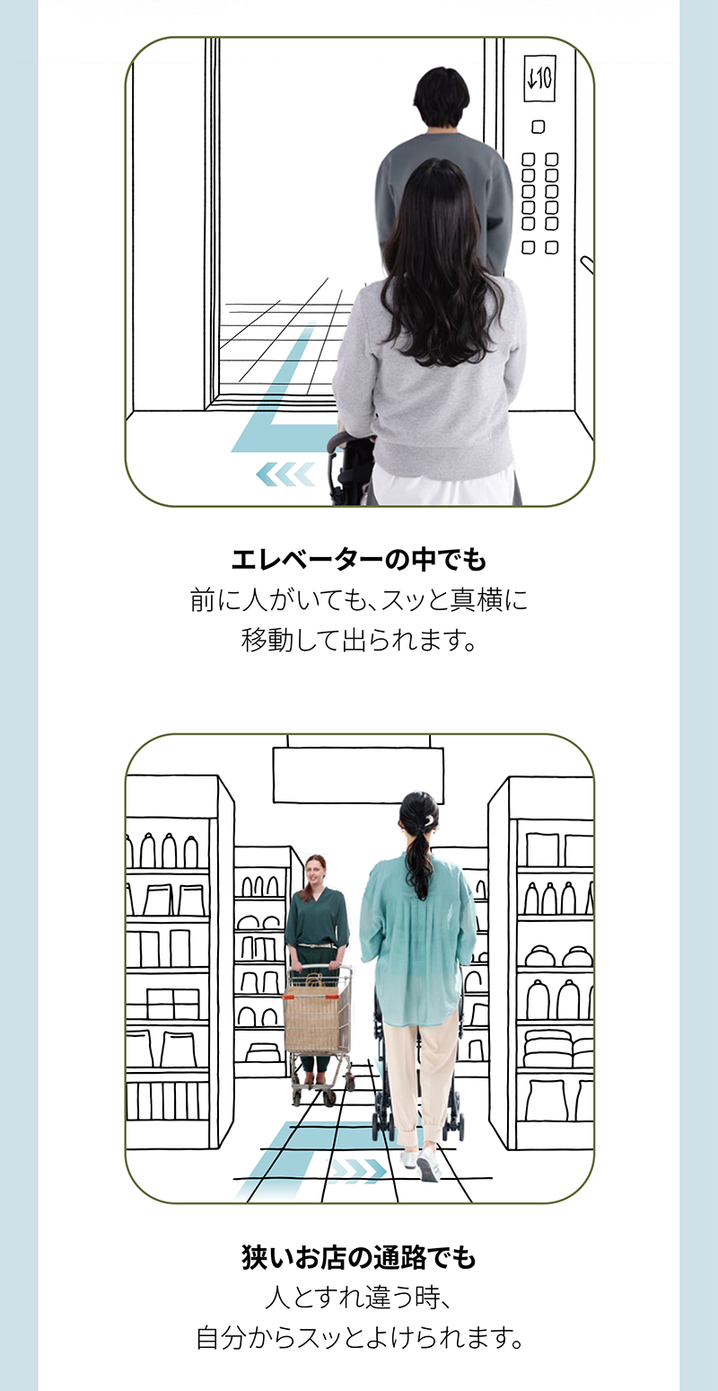エレベーターの中でも 前に人がいても、スッと真横に 移動して出られます。 狭いお店の通路でも 人とすれ違う時、 自分からスッとよけられます。