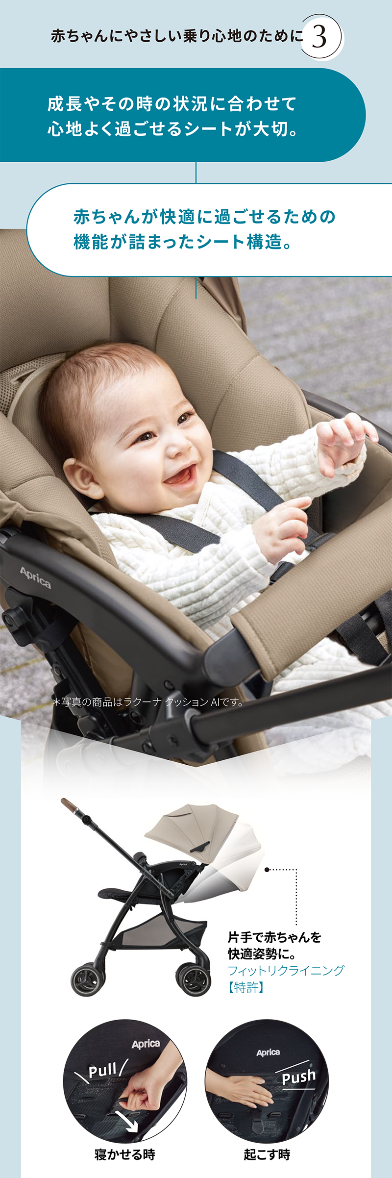 赤ちゃんにやさしい乗り心地のために[3] 成長やその時の状況に合わせて 心地よく過ごせるシートが大切。 赤ちゃんが快適に過ごせるための 機能が詰まったシート構造。※写真の商品はラクーナ クッション AIです。 片手で赤ちゃんを 快適姿勢に。 フィットリクライニング 【特許】