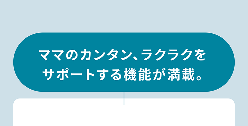 ママのカンタン、ラクラクを サポートする機能が満載。