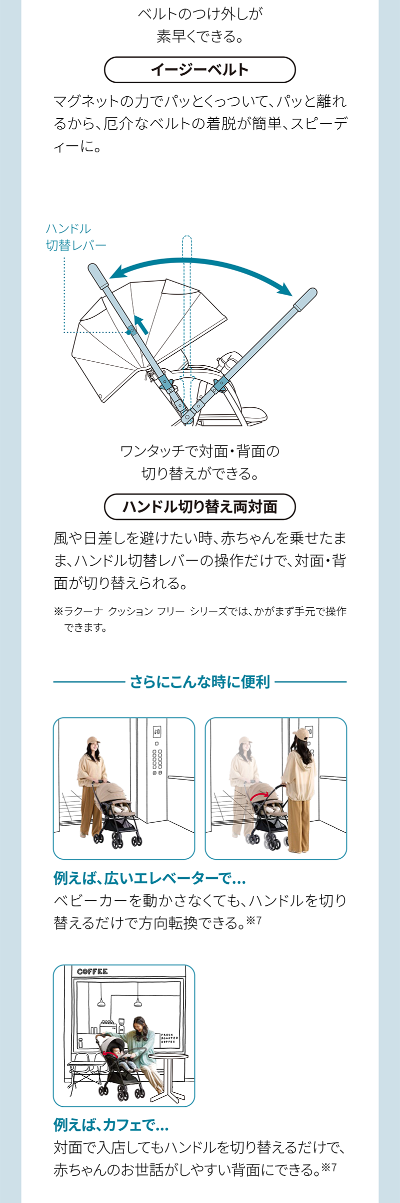 ベルトのつけ外しが 素早くできる。 イージーベルト ワンタッチで対面・背面の 切り替えができる。 ハンドル切り替え両対面 さらにこんな時に便利 例えば、広いエレベーターで… 例えば、カフェで…