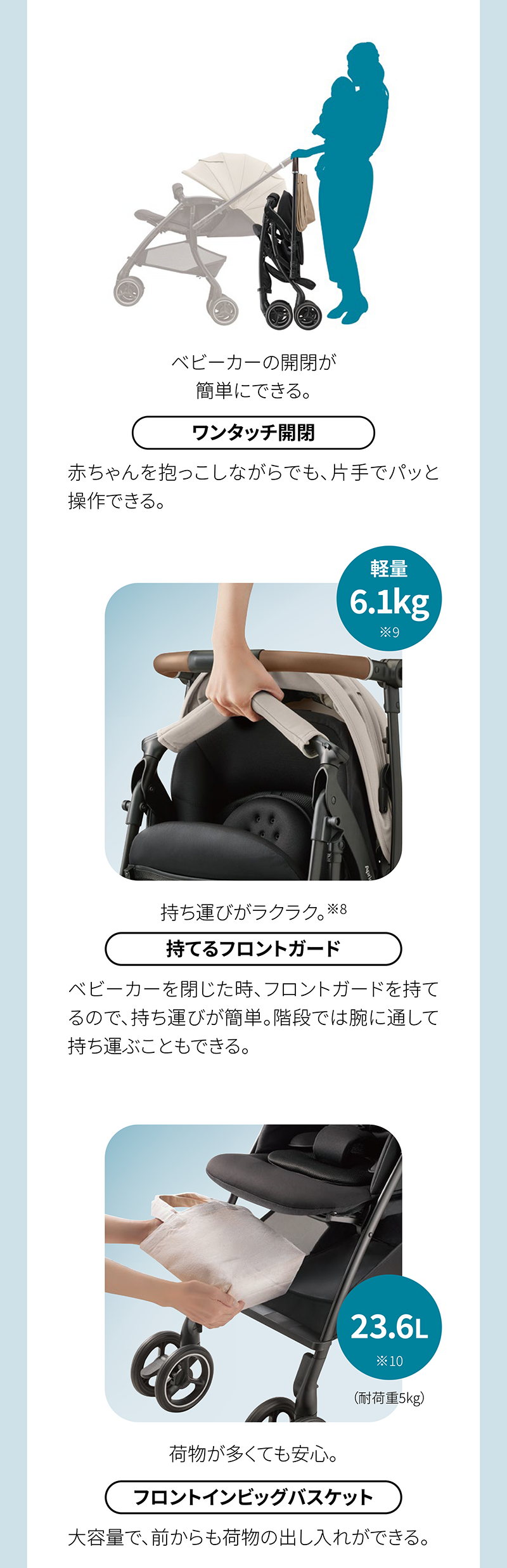 ベビーカーの開閉が 簡単にできる。 ワンタッチ開閉 持ち運びがラクラク。※8 持てるフロントガード 荷物が多くても安心。 フロントインビッグバスケット